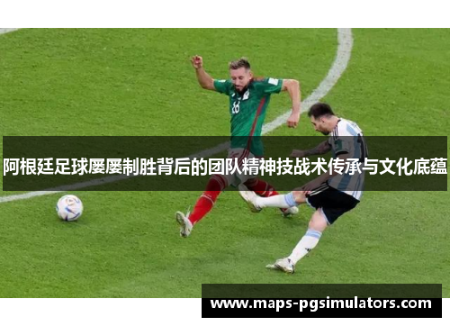 阿根廷足球屡屡制胜背后的团队精神技战术传承与文化底蕴 阿根廷足球屡屡制胜背后的团队精神技战术传承与文化底蕴