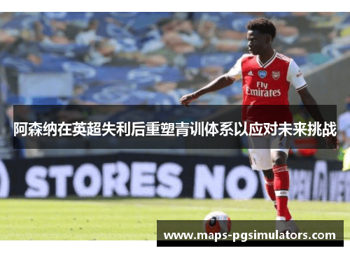 阿森纳在英超失利后重塑青训体系以应对未来挑战 阿森纳在英超失利后重塑青训体系以应对未来挑战