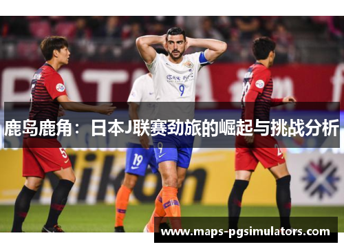 鹿岛鹿角：日本J联赛劲旅的崛起与挑战分析