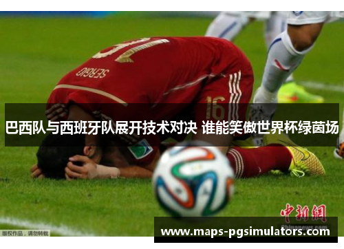 巴西队与西班牙队展开技术对决 谁能笑傲世界杯绿茵场