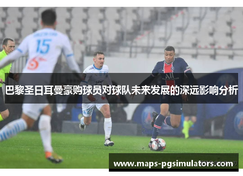 巴黎圣日耳曼豪购球员对球队未来发展的深远影响分析