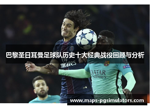 巴黎圣日耳曼足球队历史十大经典战役回顾与分析 巴黎圣日耳曼足球队历史十大经典战役回顾与分析