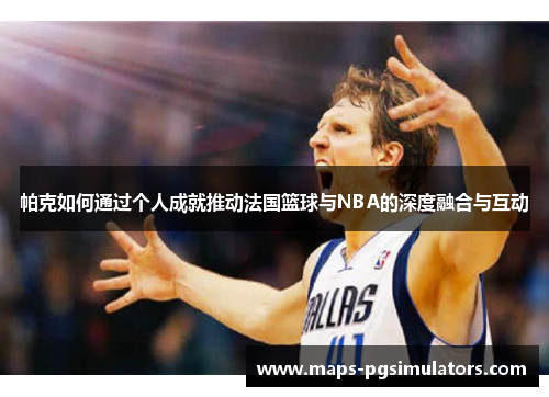 帕克如何通过个人成就推动法国篮球与NBA的深度融合与互动