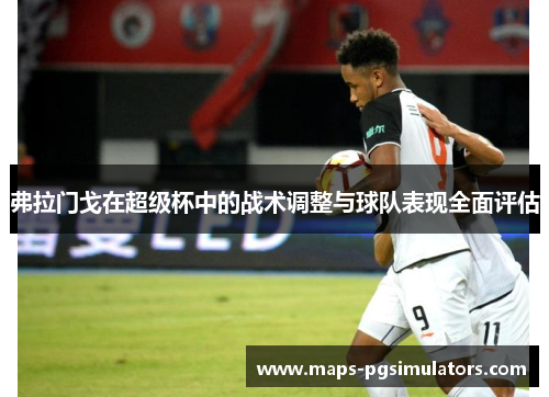 弗拉门戈在超级杯中的战术调整与球队表现全面评估 弗拉门戈在超级杯中的战术调整与球队表现全面评估