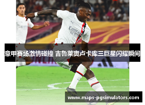 意甲赛场激情碰撞 吉鲁莱奥卢卡库三巨星闪耀瞬间 意甲赛场激情碰撞 吉鲁莱奥卢卡库三巨星闪耀瞬间