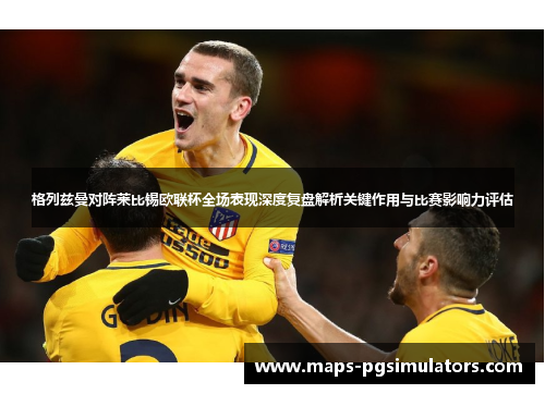 格列兹曼对阵莱比锡欧联杯全场表现深度复盘解析关键作用与比赛影响力评估 格列兹曼对阵莱比锡欧联杯全场表现深度复盘解析关键作用与比赛影响力评估