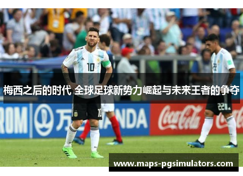 梅西之后的时代 全球足球新势力崛起与未来王者的争夺